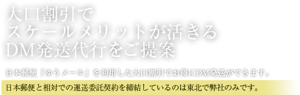 大口割引でスケールメリットが活きるDM発送代行をご提案　日本郵便「ゆうメール」を利用した大口割引でお得に発送ができます。日本郵便と相対での運送委託契約を締結しているのは東北で弊社のみ。